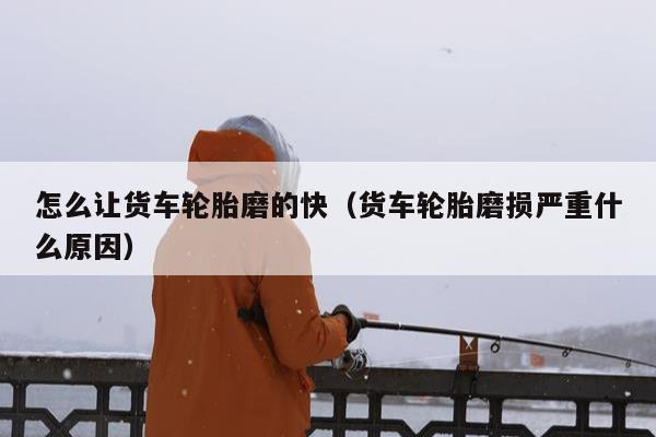 怎么让货车轮胎磨的快（货车轮胎磨损严重什么原因）