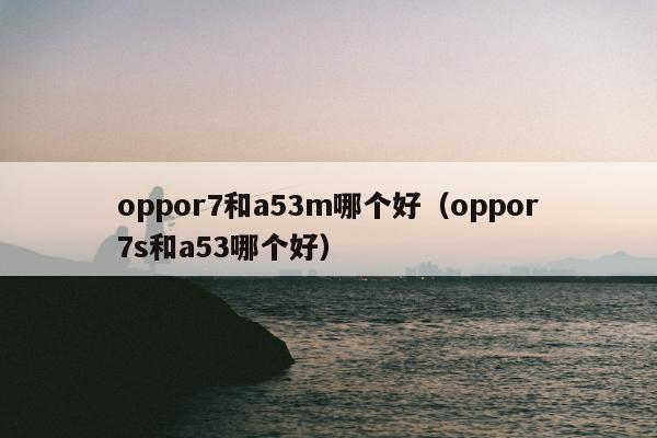 oppor7和a53m哪个好（oppor7s和a53哪个好）