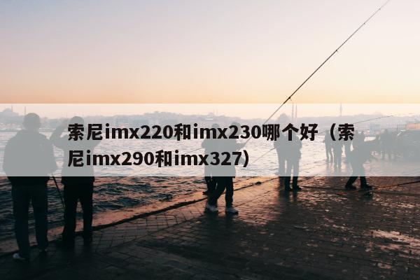 索尼imx220和imx230哪个好（索尼imx290和imx327）