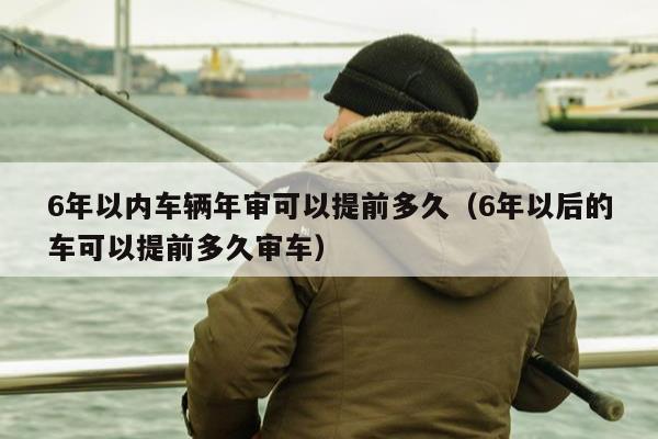 6年以内车辆年审可以提前多久（6年以后的车可以提前多久审车）