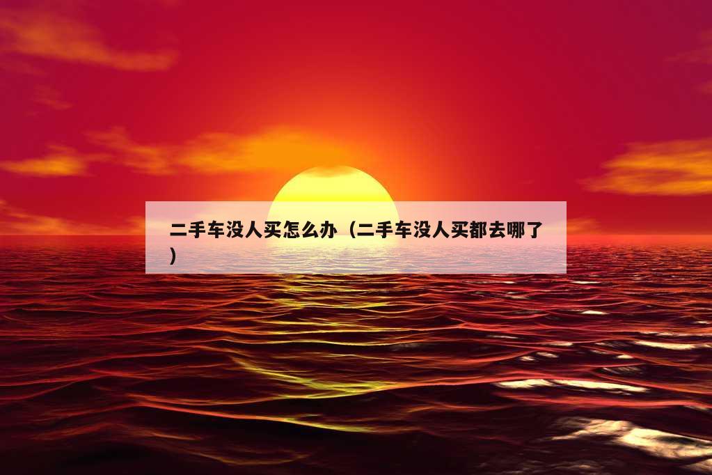 二手车没人买怎么办（二手车没人买都去哪了）