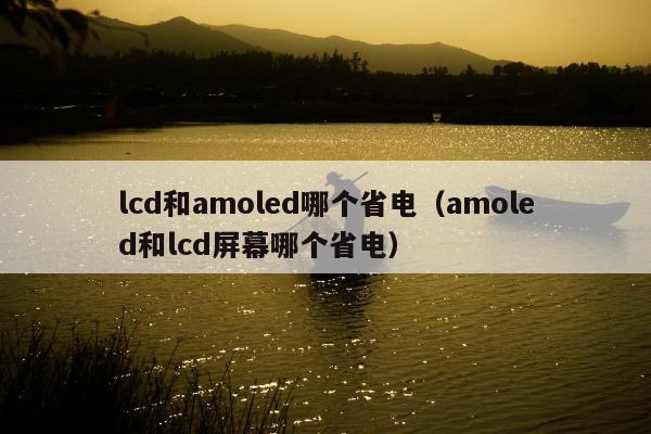 lcd和amoled哪个省电（amoled和lcd屏幕哪个省电）