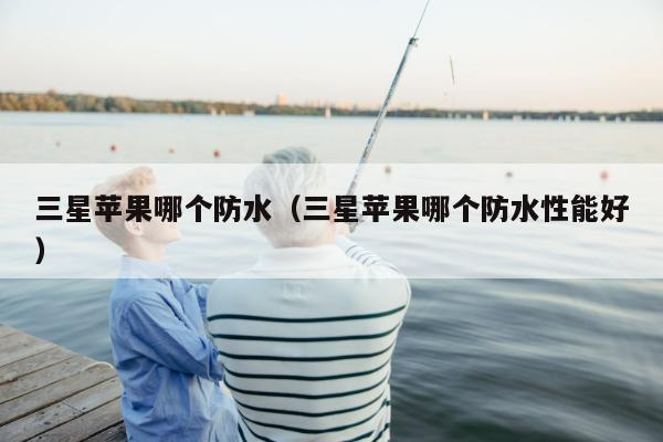 三星苹果哪个防水（三星苹果哪个防水性能好）