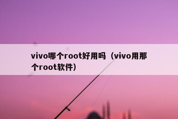 vivo哪个root好用吗（vivo用那个root软件）