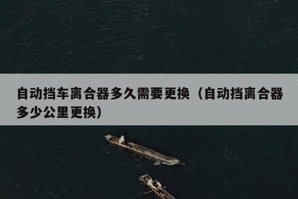 自动挡车离合器多久需要更换（自动挡离合器多少公里更换）