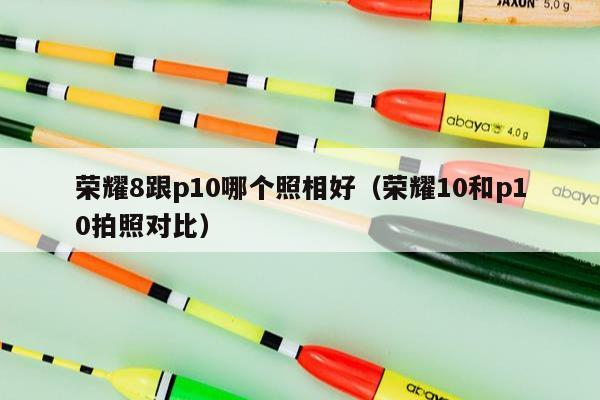 荣耀8跟p10哪个照相好（荣耀10和p10拍照对比）