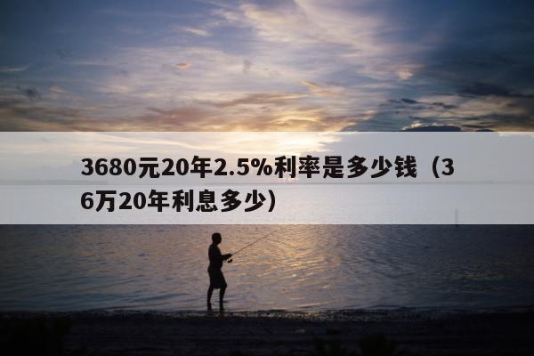 3680元20年2.5%利率是多少钱（36万20年利息多少）