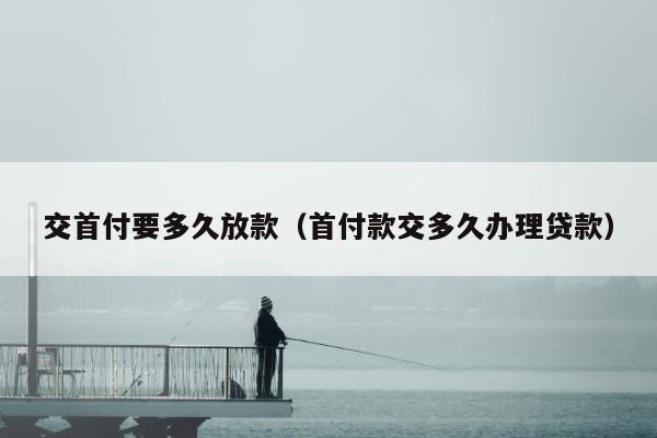 交首付要多久放款（首付款交多久办理贷款）