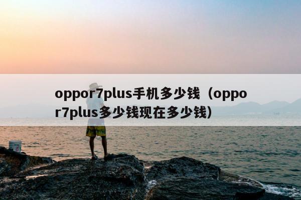 oppor7plus手机多少钱（oppor7plus多少钱现在多少钱）