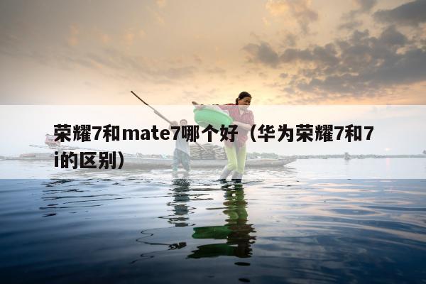 荣耀7和mate7哪个好（华为荣耀7和7i的区别）