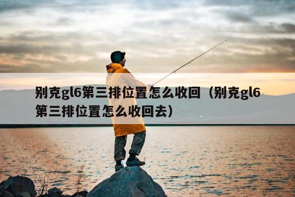 别克gl6第三排位置怎么收回（别克gl6第三排位置怎么收回去）