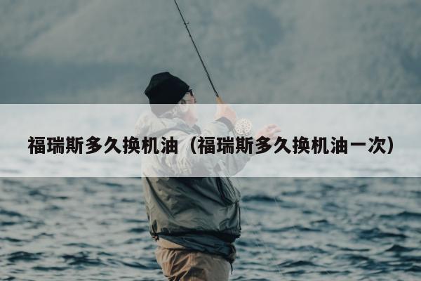 福瑞斯多久换机油（福瑞斯多久换机油一次）