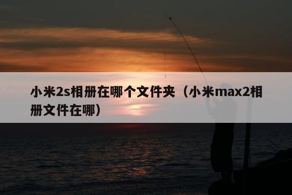 小米2s相册在哪个文件夹（小米max2相册文件在哪）