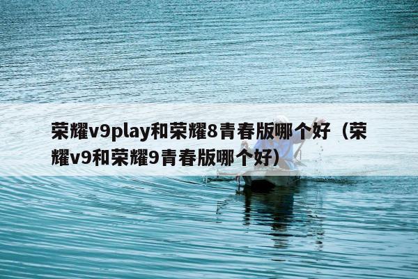 荣耀v9play和荣耀8青春版哪个好（荣耀v9和荣耀9青春版哪个好）