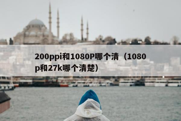 200ppi和1080P哪个清（1080p和27k哪个清楚）