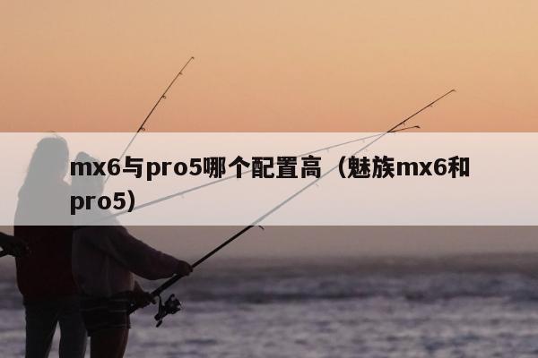 mx6与pro5哪个配置高（魅族mx6和pro5）