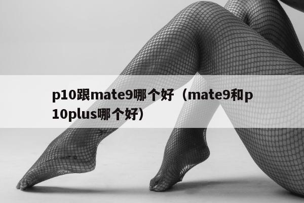 p10跟mate9哪个好（mate9和p10plus哪个好）