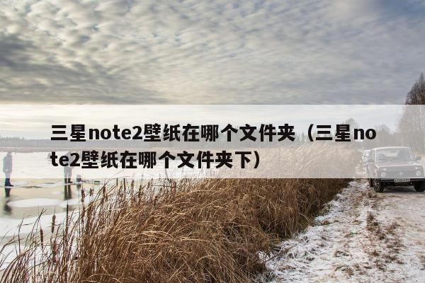 三星note2壁纸在哪个文件夹（三星note2壁纸在哪个文件夹下）