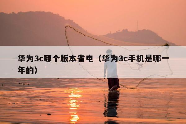 华为3c哪个版本省电（华为3c手机是哪一年的）