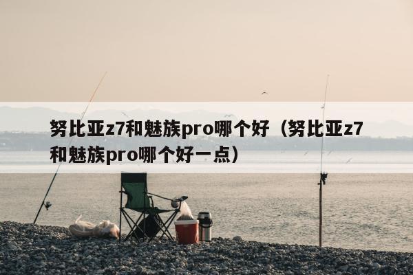 努比亚z7和魅族pro哪个好（努比亚z7和魅族pro哪个好一点）