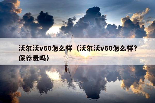 沃尔沃v60怎么样（沃尔沃v60怎么样?保养贵吗）