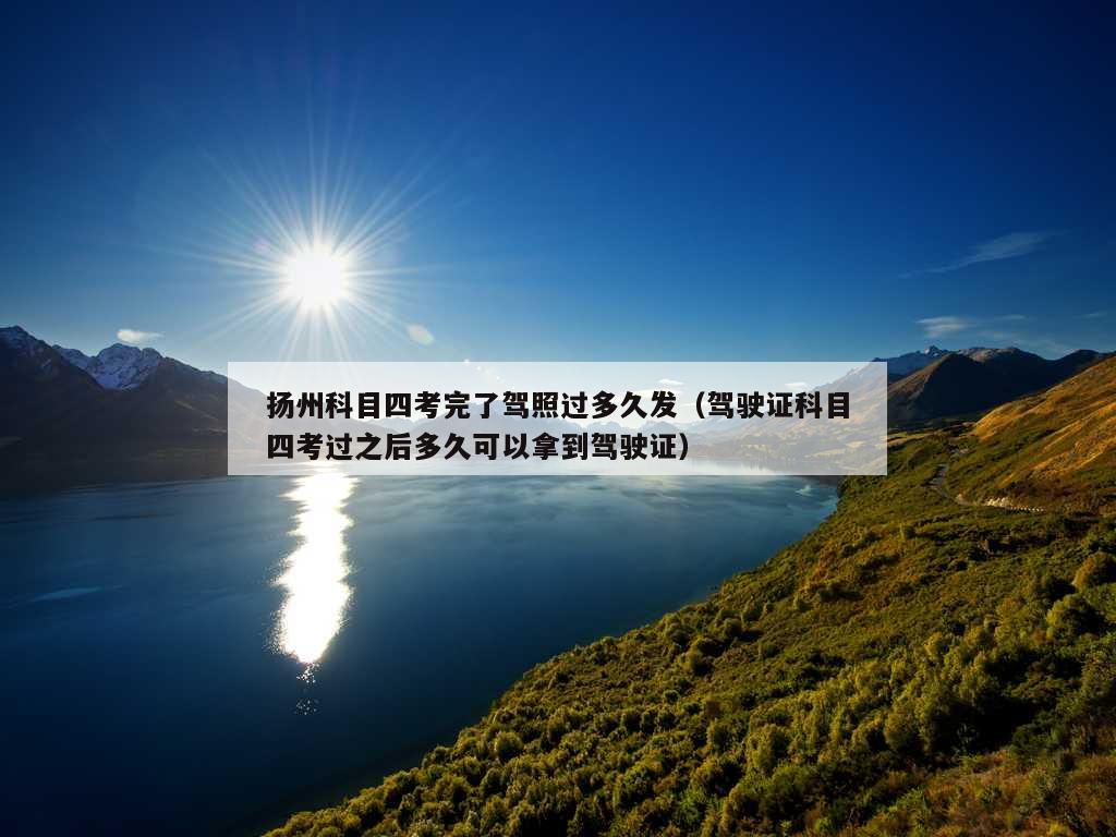 扬州科目四考完了驾照过多久发（驾驶证科目四考过之后多久可以拿到驾驶证）