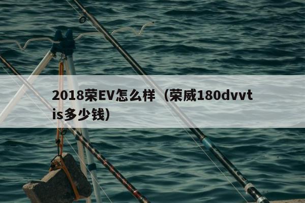 2018荣EV怎么样（荣威180dvvtis多少钱）