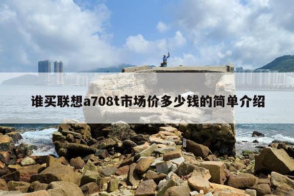 谁买联想a708t市场价多少钱的简单介绍