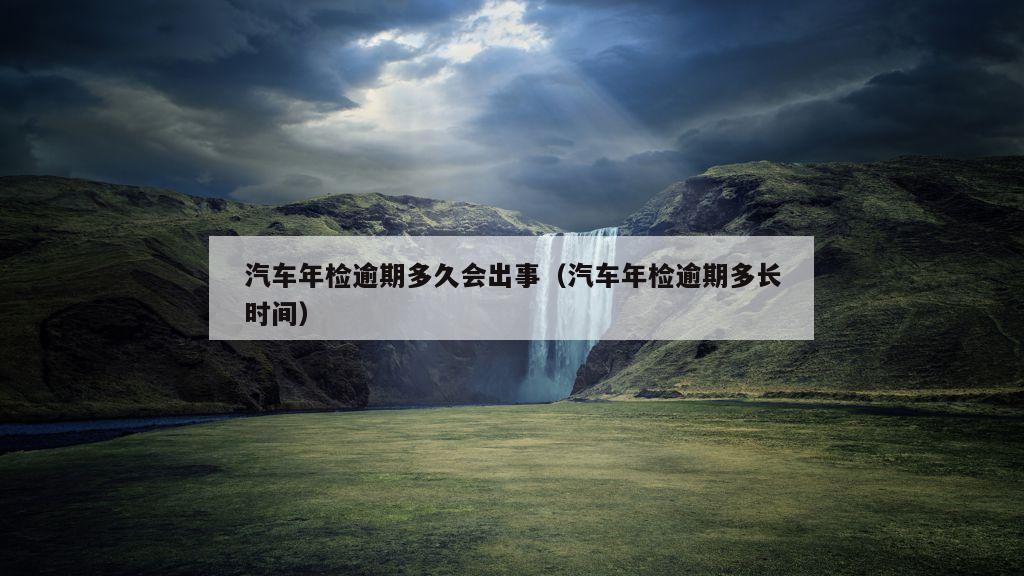 汽车年检逾期多久会出事（汽车年检逾期多长时间）