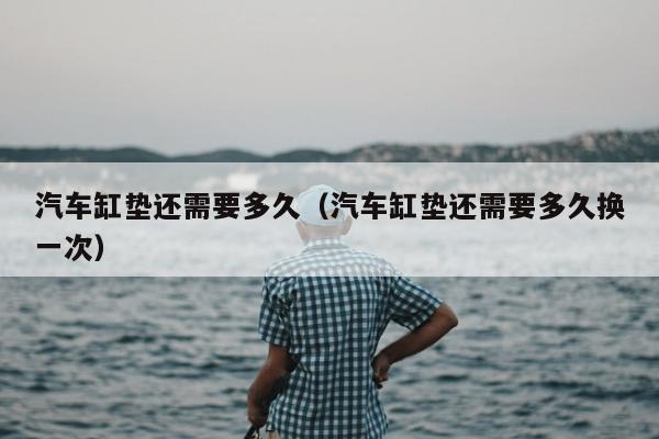 汽车缸垫还需要多久（汽车缸垫还需要多久换一次）