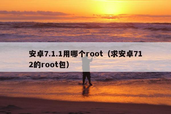 安卓7.1.1用哪个root（求安卓712的root包）