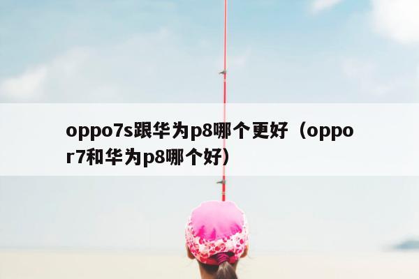 oppo7s跟华为p8哪个更好（oppor7和华为p8哪个好）