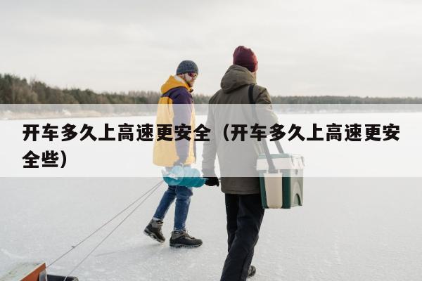 开车多久上高速更安全（开车多久上高速更安全些）