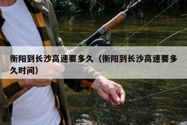 衡阳到长沙高速要多久（衡阳到长沙高速要多久时间）