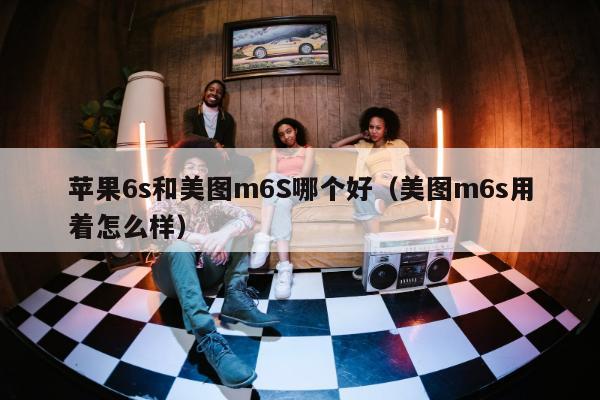 苹果6s和美图m6S哪个好（美图m6s用着怎么样）