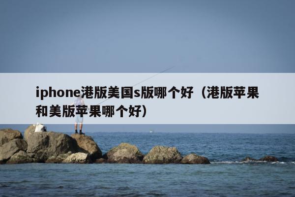 iphone港版美国s版哪个好（港版苹果和美版苹果哪个好）