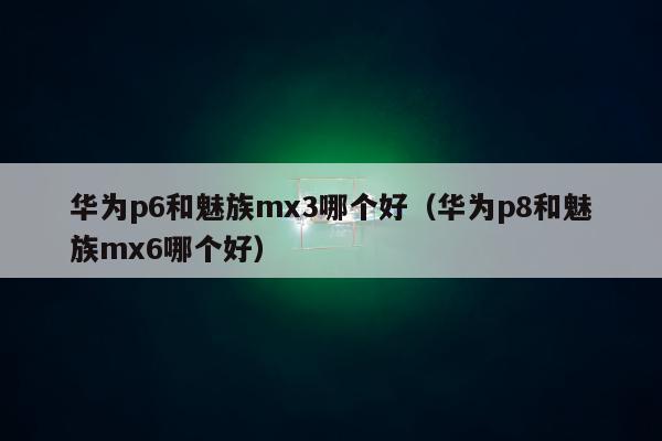 华为p6和魅族mx3哪个好（华为p8和魅族mx6哪个好）