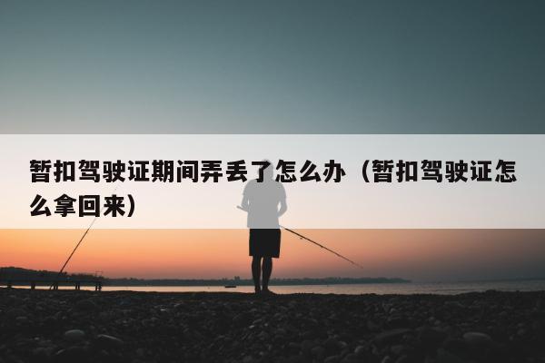 暂扣驾驶证期间弄丢了怎么办（暂扣驾驶证怎么拿回来）