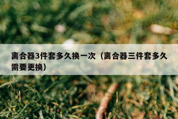 离合器3件套多久换一次（离合器三件套多久需要更换）