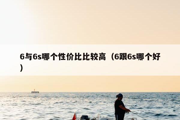 6与6s哪个性价比比较高（6跟6s哪个好）