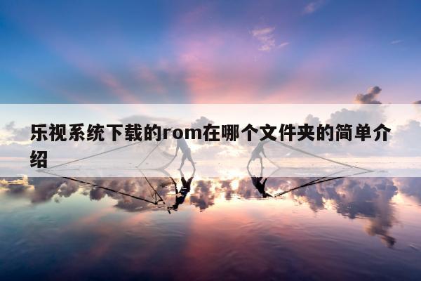 乐视系统下载的rom在哪个文件夹的简单介绍