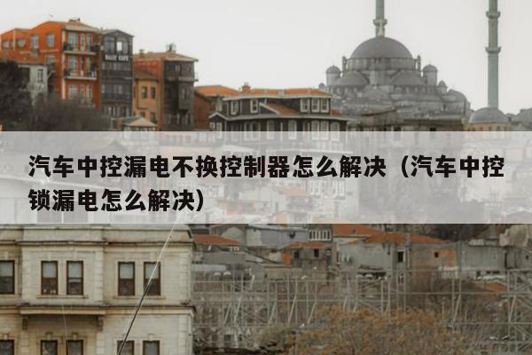 汽车中控漏电不换控制器怎么解决（汽车中控锁漏电怎么解决）