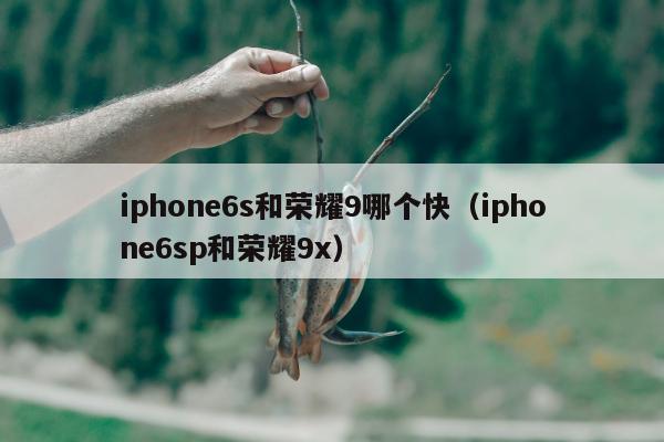 iphone6s和荣耀9哪个快（iphone6sp和荣耀9x）