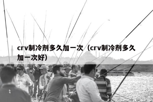 crv制冷剂多久加一次（crv制冷剂多久加一次好）