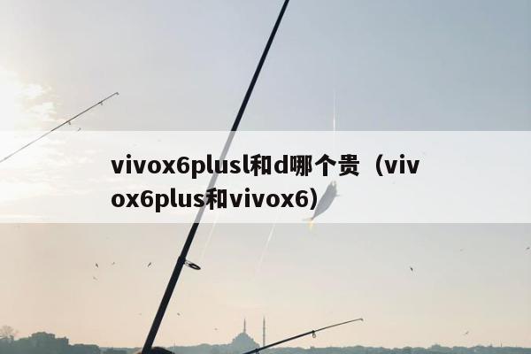 vivox6plusl和d哪个贵（vivox6plus和vivox6）