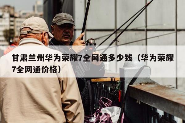 甘肃兰州华为荣耀7全网通多少钱（华为荣耀7全网通价格）