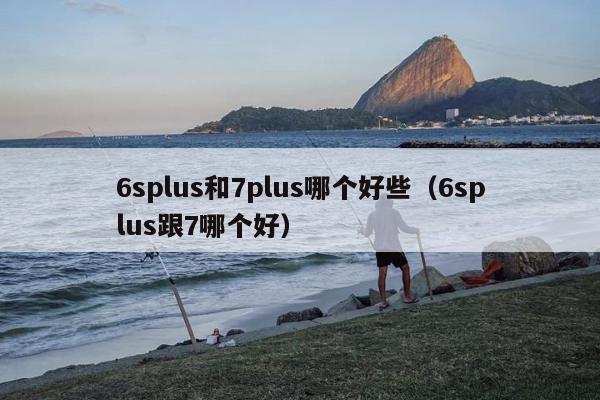 6splus和7plus哪个好些（6splus跟7哪个好）