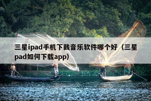 三星ipad手机下截音乐软件哪个好（三星pad如何下载app）