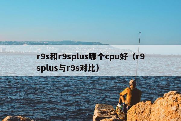 r9s和r9splus哪个cpu好（r9splus与r9s对比）