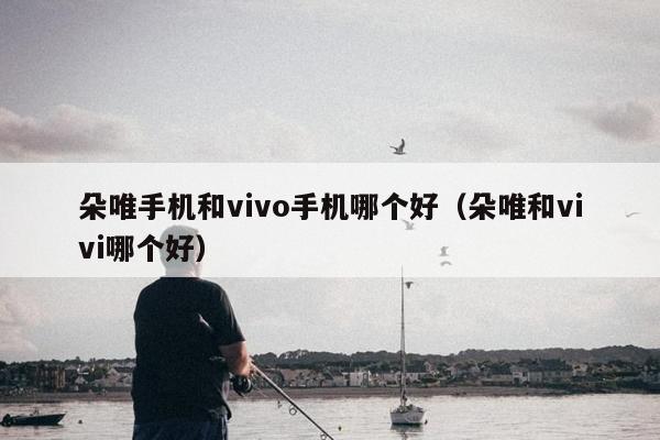 朵唯手机和vivo手机哪个好（朵唯和vivi哪个好）